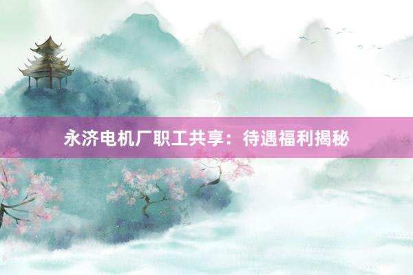 永济电机厂职工共享：待遇福利揭秘