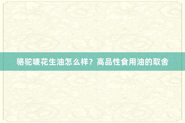 骆驼唛花生油怎么样？高品性食用油的取舍