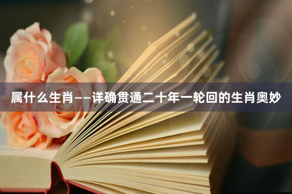 属什么生肖——详确贯通二十年一轮回的生肖奥妙