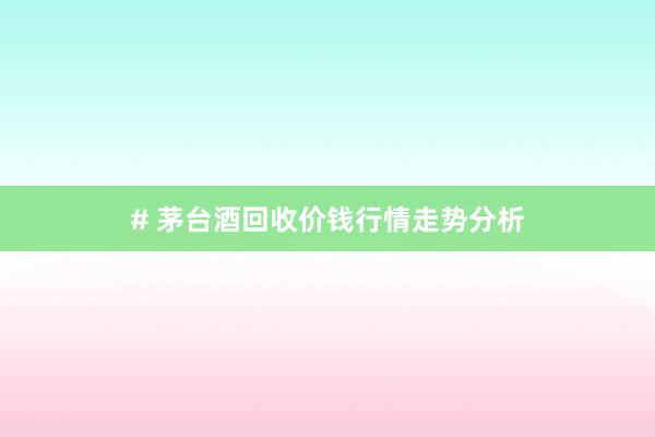 # 茅台酒回收价钱行情走势分析